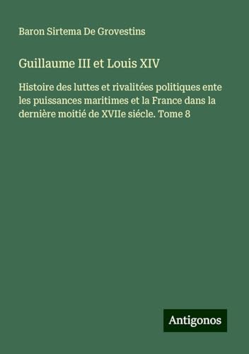 Guillaume III et Louis XIV: Histoire des luttes et rivalitées politiques ente les puissances maritimes et la France dans la dernière moitié de XVIIe siécle. Tome 8 von Antigonos Verlag