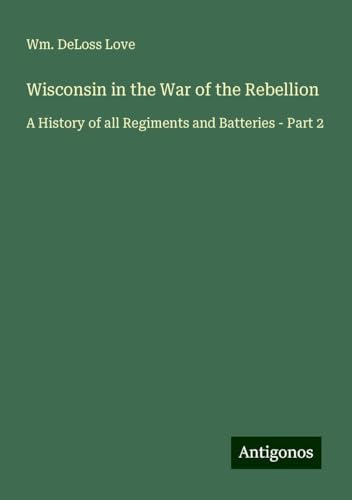 Wisconsin in the War of the Rebellion: A History of all Regiments and Batteries - Part 2 von Antigonos Verlag