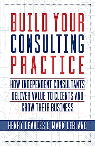 Build Your Consulting Practice: How Independent Consultants Deliver Value to Clients and Grow Their Business Build Your Consulting Practice: How Independent Consultants Deliver Value to Clients and Grow Their Business