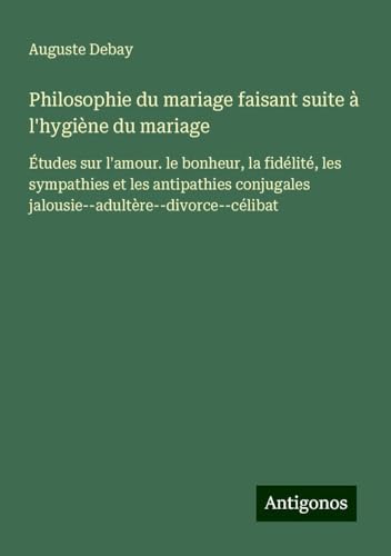 Philosophie du mariage faisant suite à l'hygiène du mariage: Études sur l'amour. le bonheur, la fidélité, les sympathies et les antipathies conjugales jalousie--adultère--divorce--célibat von Antigonos Verlag