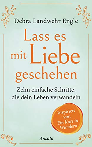 Lass es mit Liebe geschehen: Zehn einfache Schritte, die dein Leben verwandeln. Inspiriert von »Ein Kurs in Wundern« von Ansata