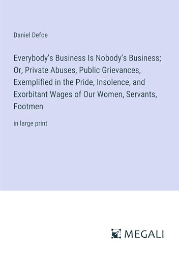 Everybody's Business Is Nobody's Business; Or, Private Abuses, Public Grievances, Exemplified in the Pride, Insolence, and Exorbitant Wages of Our Women, Servants, Footmen: in large print