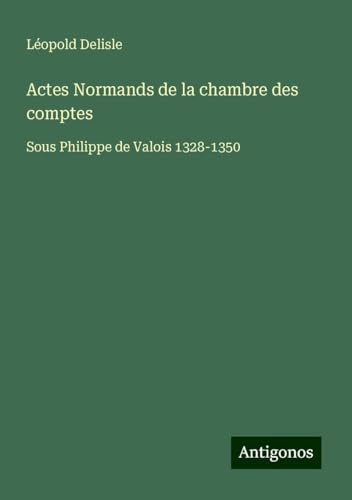 Actes Normands de la chambre des comptes: Sous Philippe de Valois 1328-1350 Actes Normands de la chambre des comptes: Sous Philippe de Valois 1328-1350 von Antigonos Verlag