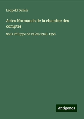 Actes Normands de la chambre des comptes: Sous Philippe de Valois 1328-1350 Actes Normands de la chambre des comptes: Sous Philippe de Valois 1328-1350 von Antigonos Verlag