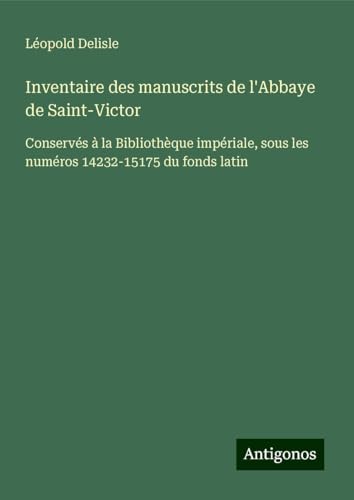 Inventaire des manuscrits de l'Abbaye de Saint-Victor: Conservés à la Bibliothèque impériale, sous les numéros 14232-15175 du fonds latin Inventaire des manuscrits de l'Abbaye de Saint-Victor: Conservés à la Bibliothèque impériale, sous les numéros 14232-15175 du fonds latin von Antigonos Verlag