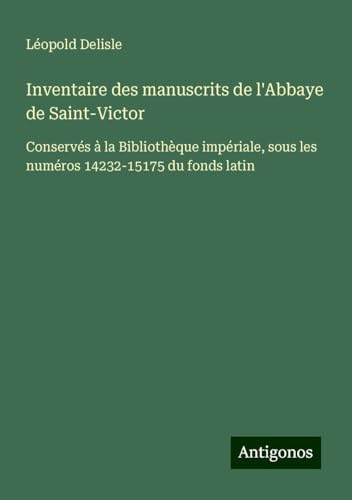 Inventaire des manuscrits de l'Abbaye de Saint-Victor: Conservés à la Bibliothèque impériale, sous les numéros 14232-15175 du fonds latin Inventaire des manuscrits de l'Abbaye de Saint-Victor: Conservés à la Bibliothèque impériale, sous les numéros 14232-15175 du fonds latin von Antigonos Verlag