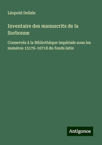 Inventaire des manuscrits de la Sorbonne: Conservés à la Bibliothèque impériale sous les numéros 15176-16718 du fonds latin Inventaire des manuscrits de la Sorbonne: Conservés à la Bibliothèque impériale sous les numéros 15176-16718 du fonds latin von Antigonos Verlag