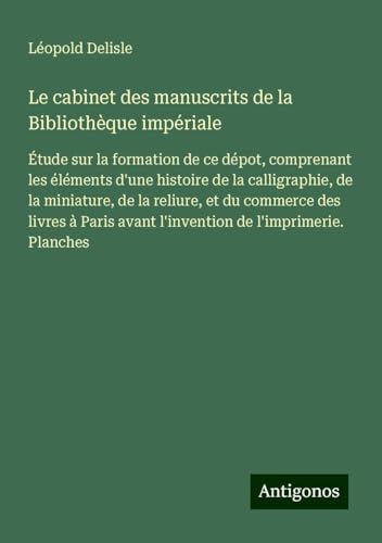 Le cabinet des manuscrits de la Bibliothèque impériale: Étude sur la formation de ce dépot, comprenant les éléments d'une histoire de la calligraphie, ... avant l'invention de l'imprimerie. Planches von Antigonos Verlag