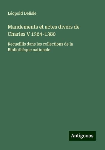 Mandements et actes divers de Charles V 1364-1380: Recueillis dans les collections de la Bibliothèque nationale Mandements et actes divers de Charles V 1364-1380: Recueillis dans les collections de la Bibliothèque nationale von Antigonos Verlag
