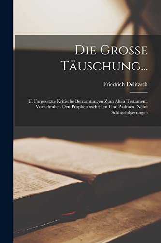 Die Grosse Täuschung...: T. Forgesetzte Kritische Betrachtungen Zum Alten Testament, Vornehmlich Den Prophetenschriften Und Psalmen, Nebst Schlussfolgerungen