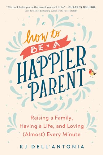 How to be a Happier Parent: Raising a Family, Having a Life, and Loving (Almost) Every Minute