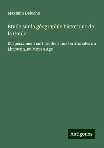 Étude sur la géographie historique de la Gaule: Et spécialment surt les divisions territoriales du Limousin, au Moyen Âge von Antigonos Verlag