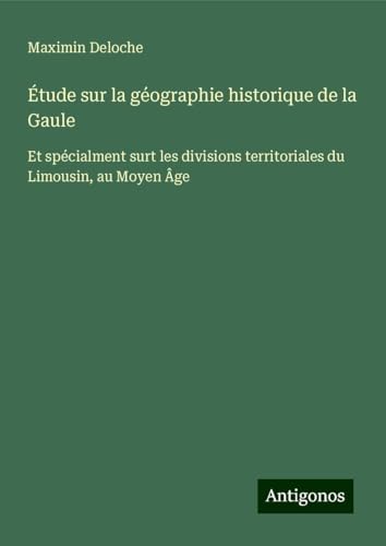 Étude sur la géographie historique de la Gaule: Et spécialment surt les divisions territoriales du Limousin, au Moyen Âge von Antigonos Verlag