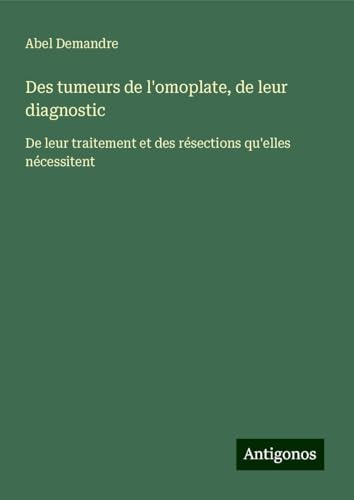 Des tumeurs de l'omoplate, de leur diagnostic: De leur traitement et des résections qu'elles nécessitent von Antigonos Verlag