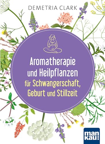 Aromatherapie und Heilpflanzen für Schwangerschaft, Geburt und Stillzeit: Bewährte Anwendungen und Rezepte