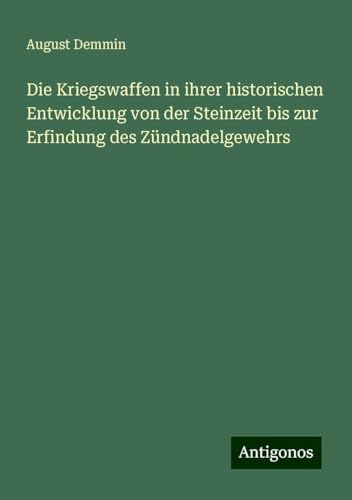 Die Kriegswaffen in ihrer historischen Entwicklung von der Steinzeit bis zur Erfindung des Zündnadelgewehrs von Antigonos Verlag