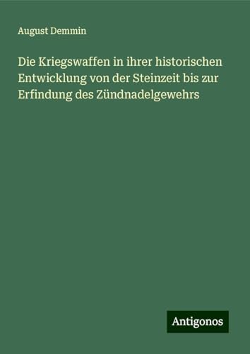 Die Kriegswaffen in ihrer historischen Entwicklung von der Steinzeit bis zur Erfindung des Zündnadelgewehrs von Antigonos Verlag