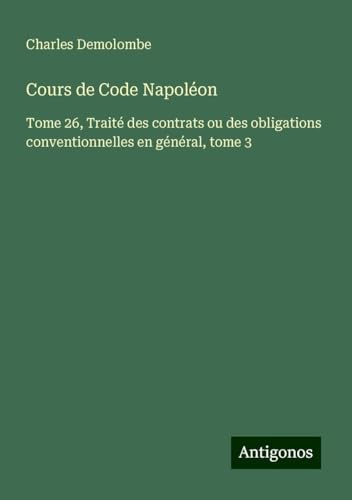 Cours de Code Napoléon: Tome 26, Traité des contrats ou des obligations conventionnelles en général, tome 3 von Antigonos Verlag