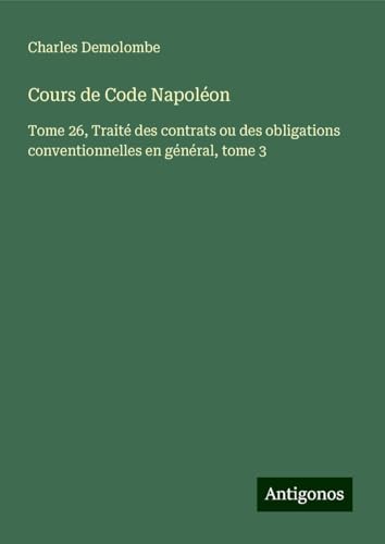Cours de Code Napoléon: Tome 26, Traité des contrats ou des obligations conventionnelles en général, tome 3 von Antigonos Verlag