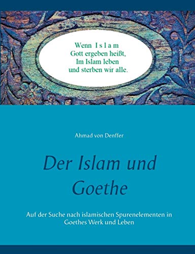 Der Islam und Goethe: Auf der Suche nach islamischen Spurenelementen in Goethes Werk und Leben Der Islam und Goethe: Auf der Suche nach islamischen Spurenelementen in Goethes Werk und Leben