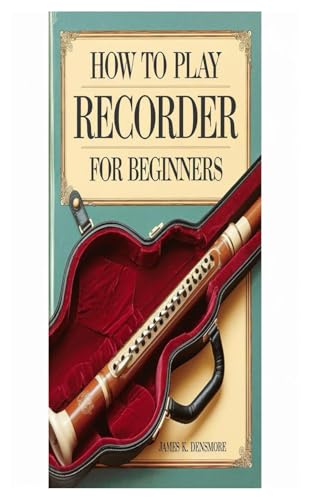 HOW TO PLAY RECORDER FOR BEGINNERS: Step-By-Step Lessons, Beginner-Friendly Songs, And Essential Techniques For Learning The Recorder With Ease