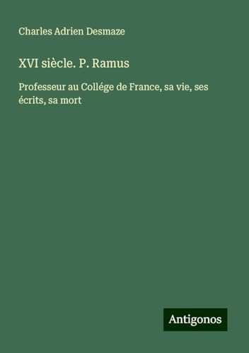 XVI siècle. P. Ramus: Professeur au Collége de France, sa vie, ses écrits, sa mort von Antigonos Verlag