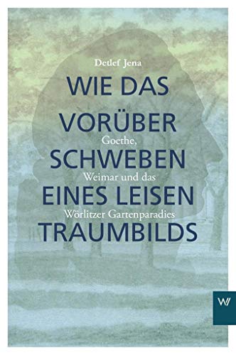 Wie das Vorüberschweben eines leisen Traumbilds: Goethe, Weimar und Wörlitzer Gartenparadies