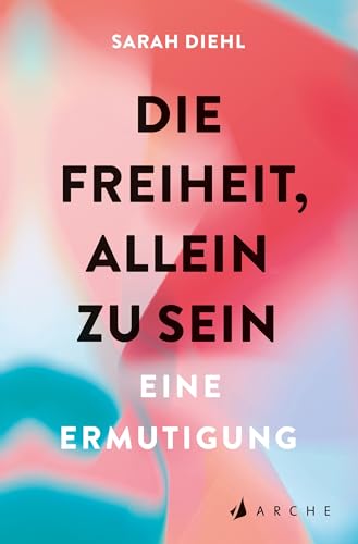 Die Freiheit, allein zu sein: Eine Ermutigung von Arche Literatur Verlag AG