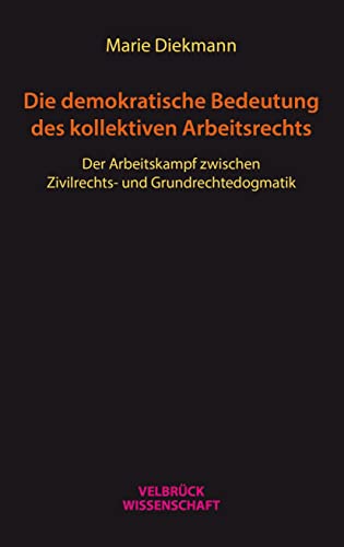 Die demokratische Bedeutung des kollektiven Arbeitsrechts: Der Arbeitskampf zwischen Zivilrechtsund Grundrechtedogmatik Die demokratische Bedeutung des kollektiven Arbeitsrechts: Der Arbeitskampf zwischen Zivilrechtsund Grundrechtedogmatik