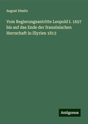 Vom Regierungsantritte Leopold I. 1657 bis auf das Ende der französischen Herrschaft in Illyrien 1813 von Antigonos Verlag