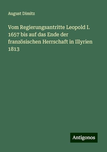 Vom Regierungsantritte Leopold I. 1657 bis auf das Ende der französischen Herrschaft in Illyrien 1813 von Antigonos Verlag