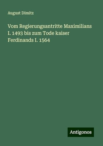 Vom Regierungsantritte Maximilians I. 1493 bis zum Tode kaiser Ferdinands I. 1564 von Antigonos Verlag
