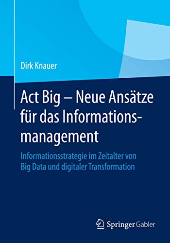 Act Big - Neue Ansätze für das Informationsmanagement: Informationsstrategie im Zeitalter von Big Data und digitaler Transformation