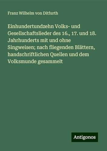 Einhundertundzehn Volks- und Gesellschaftslieder des 16., 17. und 18. Jahrhunderts mit und ohne Singweisen; nach fliegenden Blättern, handschriftlichen Quellen und dem Volksmunde gesammelt von Antigonos Verlag
