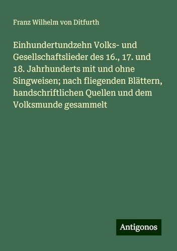 Einhundertundzehn Volks- und Gesellschaftslieder des 16., 17. und 18. Jahrhunderts mit und ohne Singweisen; nach fliegenden Blättern, handschriftlichen Quellen und dem Volksmunde gesammelt von Antigonos Verlag