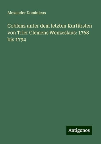 Coblenz unter dem letzten Kurfürsten von Trier Clemens Wenzeslaus: 1768 bis 1794 von Antigonos Verlag