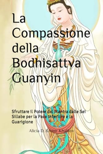 La Compassione della Bodhisattva Guanyin: Sfruttare il Potere del Mantra delle Sei Sillabe per la Pace Interiore e la Guarigione (Mastering the Dharma: A Comprehensive Guide to Buddhist Practice)
