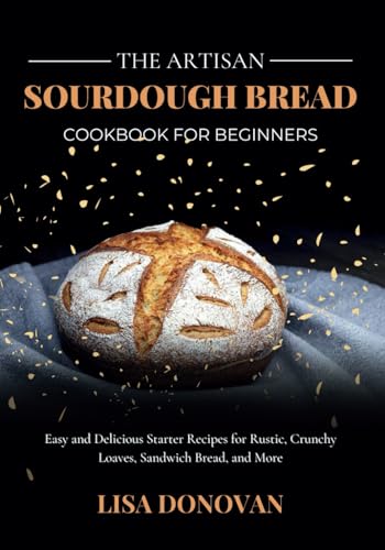 THE ARTISAN SOURDOUGH BREAD COOKBOOK FOR BEGINNERS: Easy and Delicious Starter Recipes for Rustic, Crunchy Loaves, Sandwich Bread, and More von Independently published