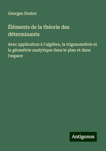 Éléments de la théorie des déterminants: Avec application à l'algèbre, la trigonométrie et la géométrie analytique dans le plan et dans l'espace von Antigonos Verlag