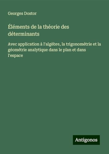 Éléments de la théorie des déterminants: Avec application à l'algèbre, la trigonométrie et la géométrie analytique dans le plan et dans l'espace von Antigonos Verlag