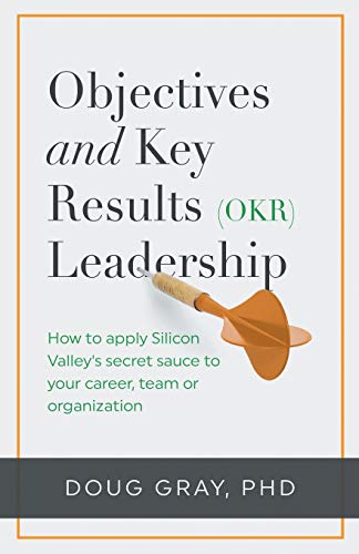 Objectives + Key Results (OKR) Leadership: How to apply Silicon Valley’s secret sauce to your career, team or organization