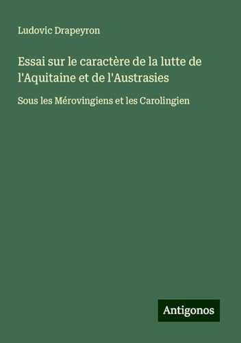 Essai sur le caractère de la lutte de l'Aquitaine et de l'Austrasies: Sous les Mérovingiens et les Carolingien von Antigonos Verlag