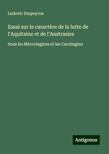 Essai sur le caractère de la lutte de l'Aquitaine et de l'Austrasies: Sous les Mérovingiens et les Carolingien von Antigonos Verlag