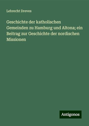 Geschichte der katholischen Gemeinden zu Hamburg und Altona; ein Beitrag zur Geschichte der nordischen Missionen von Antigonos Verlag