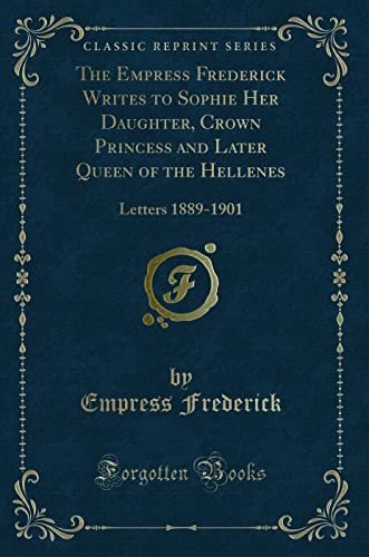 The Empress Frederick Writes to Sophie Her Daughter, Crown Princess and Later Queen of the Hellenes: Letters 1889-1901 (Classic Reprint)