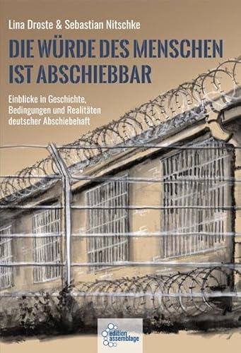 Die Würde des Menschen ist abschiebbar: Einblicke in Geschichte, Bedingungen und Realitäten deutscher Abschiebehaft