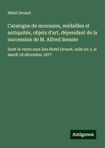 Catalogue de monnaies, médailles et antiquités, objets d'art, dépendant de la succession de M. Alfred Sensier: Dont la vente aura lieu Hotel Drouot, salle no 3, le mardi 18 décembre 1877 Catalogue de monnaies, médailles et antiquités, objets d'art, dépendant de la succession de M. Alfred Sensier: Dont la vente aura lieu Hotel Drouot, salle no 3, le mardi 18 décembre 1877 von Antigonos Verlag