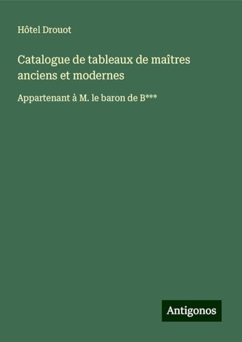 Catalogue de tableaux de maîtres anciens et modernes: Appartenant à M. le baron de B*** Catalogue de tableaux de maîtres anciens et modernes: Appartenant à M. le baron de B*** von Antigonos Verlag