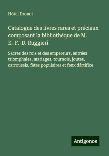 Catalogue des livres rares et précieux composant la bibliothèque de M. E.-F.-D. Ruggieri: Sacres des rois et des empereurs, entrées triomphales, ... fêtes populaires et feux dártifice von Antigonos Verlag