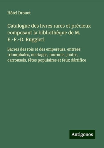 Catalogue des livres rares et précieux composant la bibliothèque de M. E.-F.-D. Ruggieri: Sacres des rois et des empereurs, entrées triomphales, ... fêtes populaires et feux dártifice Catalogue des livres rares et précieux composant la bibliothèque de M. E.-F.-D. Ruggieri: Sacres des rois et des empereurs, entrées triomphales, ... fêtes populaires et feux dártifice von Antigonos Verlag